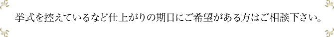 挙式を控えているなど仕上がりの期日にご希望がある方はご相談下さい。