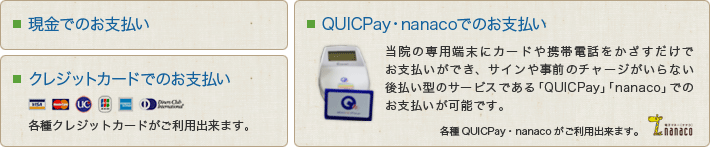 現金でのお支払い/クレジットカードでのお支払い/QUICPay・nanacoでのお支払い|当院の専用端末にカードや携帯電話をかざすだけでお支払いができ、サインや事前のチャージがいらない後払い型のサービスである「QUICPay」「nanaco」でのお支払いが可能です。