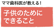 ママ歯科医が教える！子供のためにできること