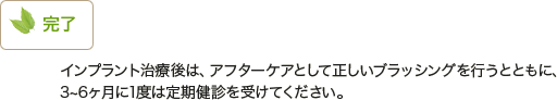 完了｜インプラント治療後は、アフターケアとして正しいブラッシングを行うとともに、3～6ヶ月に1度は定期健診を受けてください。