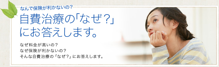 自費治療の「なぜ？」にお答えします。｜なぜ料金が高いの？なぜ保険が利かないの？そんな自費治療の「なぜ？」にお答えします。