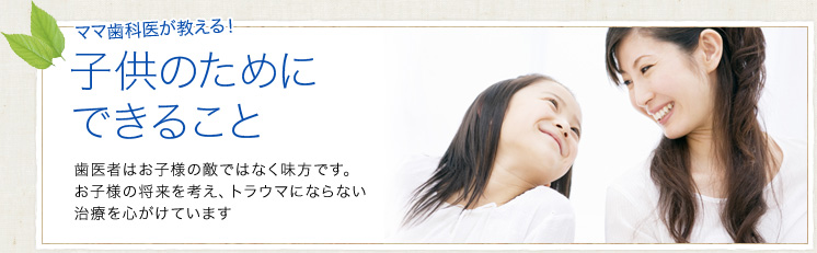 ママ歯科医が教える！子供のためにできること｜歯医者はお子様の敵ではなく味方です。お子様の将来を考え、トラウマにならない治療を心がけています