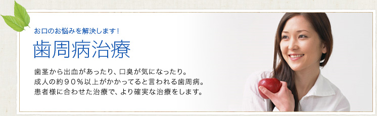 歯周病治療｜歯茎から出血があったり、口臭が気になったり。成人の約９０％以上がかかってると言われる歯周病。患者様に合わせた治療で、より確実な治療をします。