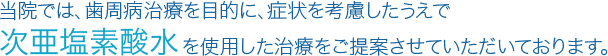 当院では、歯周病治療を目的に、症状を考慮したうえで「次亜塩素酸水」を使用した治療をご提案させていただいております。