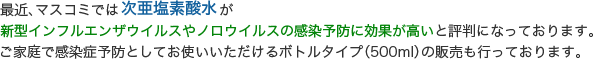 最近、マスコミでは次亜塩素酸水が新型インフルエンザウイルスやノロウイルスの感染予防に効果が高いと評判になっております。ご家庭で感染症予防としてお使いいただけるボトルタイプ（500ml）の販売も行っております。